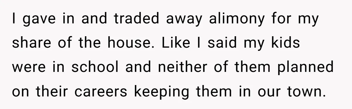 I gave in and traded away alimony for my share of the house. Like I said my kids were in school and neither of them planned on their careers keeping...
