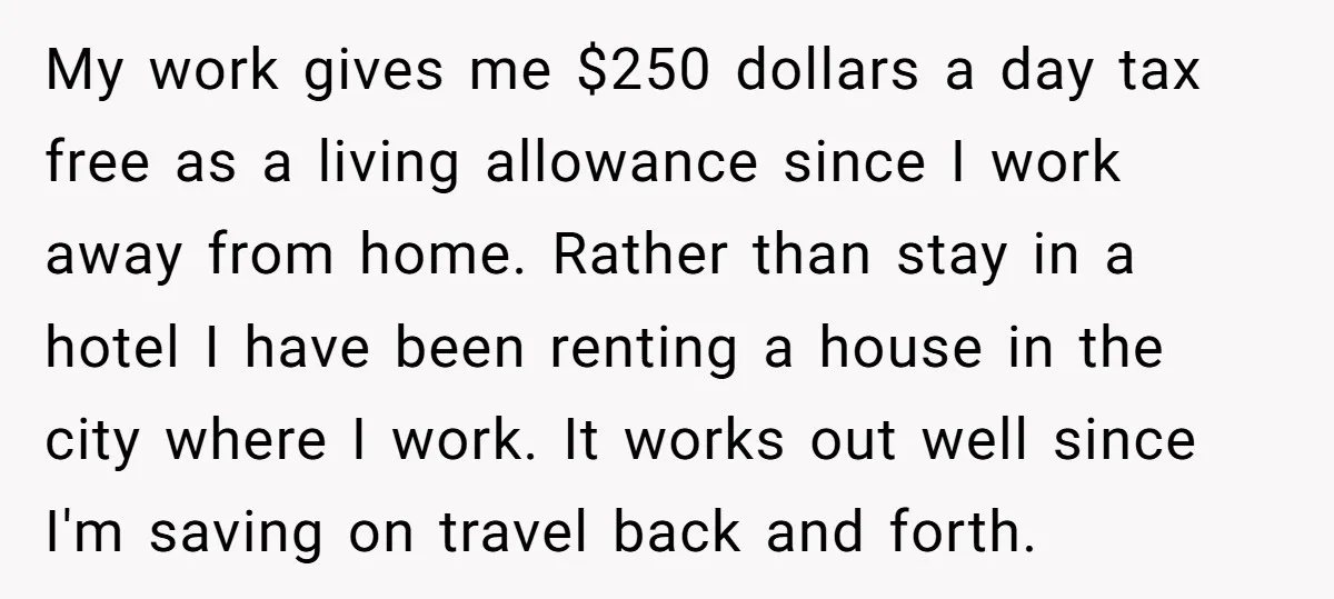 My work gives me $250 dollars a day tax free as a living allowance since I work away from home. Rather than stay in a hotel I have been renting...