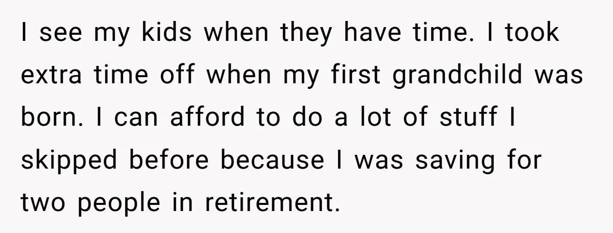 I see my kids when they have time. I took extra time off when my first grandchild was born. I can afford to do a lot of stuff I skipped...