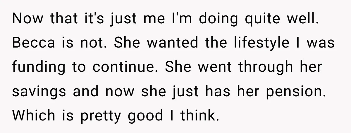 Now that it's just me I'm doing quite well. Becca is not. She wanted the lifestyle I was funding to continue. She went through her savings and now she just...