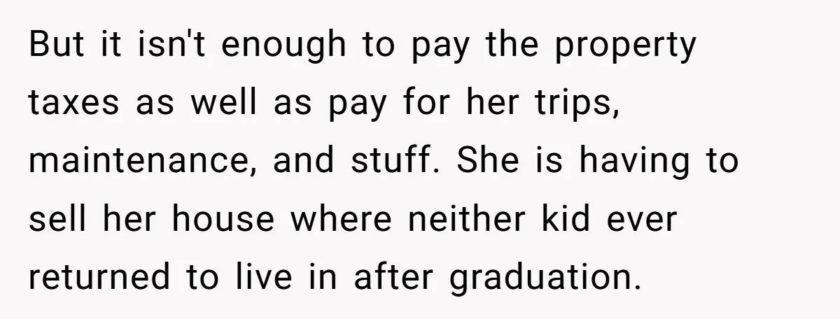 But it isn't enough to pay the property taxes as well as pay for her trips, maintenance, and stuff. She is having to sell her house where neither kid ever...
