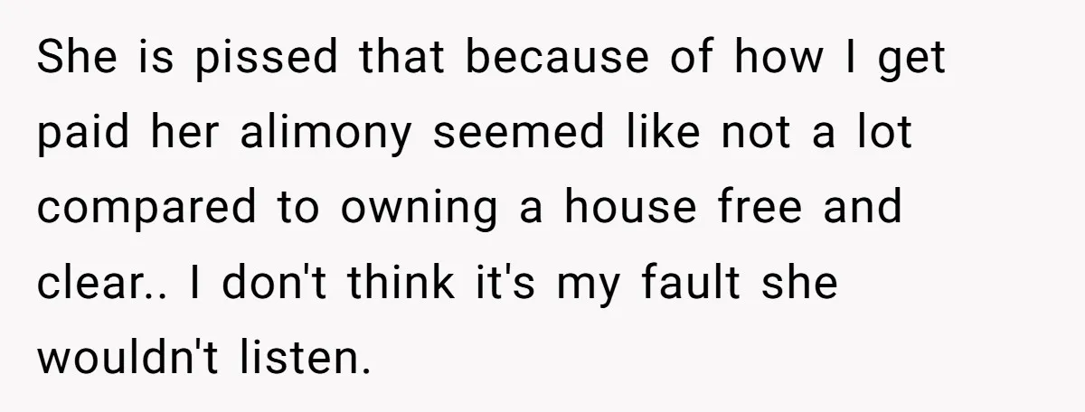 She is pissed that because of how I get paid her alimony seemed like not a lot compared to owning a house free and clear.. I don't think it's my...