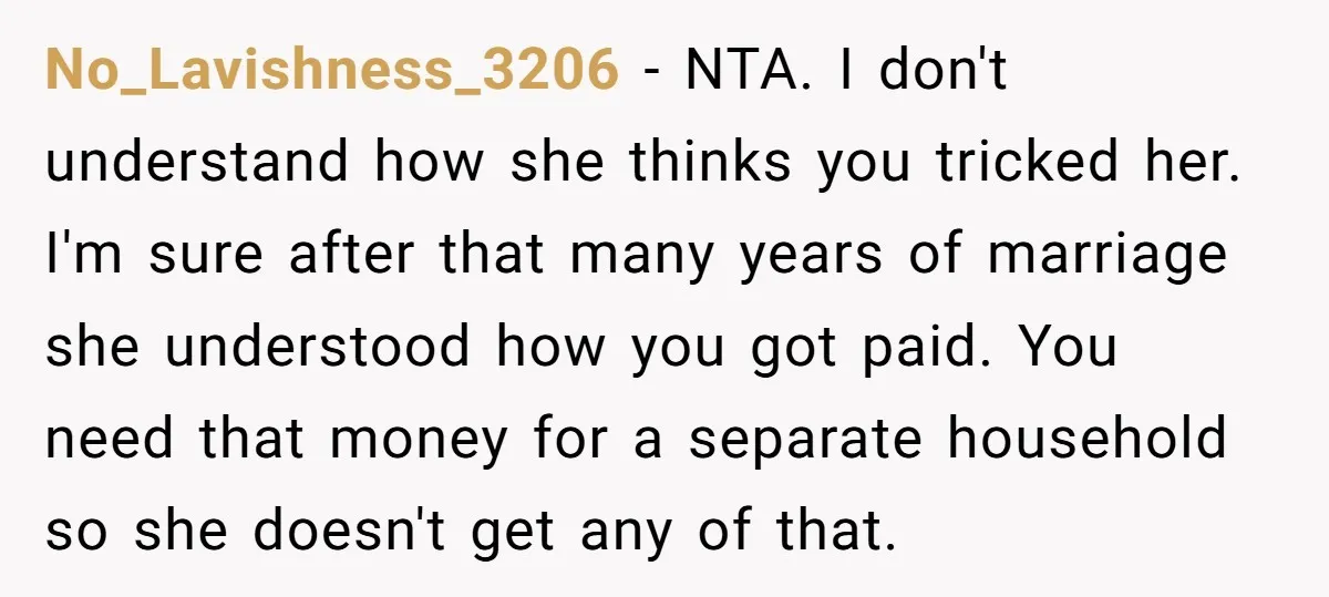 No_Lavishness_3206 − NTA. I don't understand how she thinks you tricked her. I'm sure after that many years of marriage she understood how you got paid. You need that money...