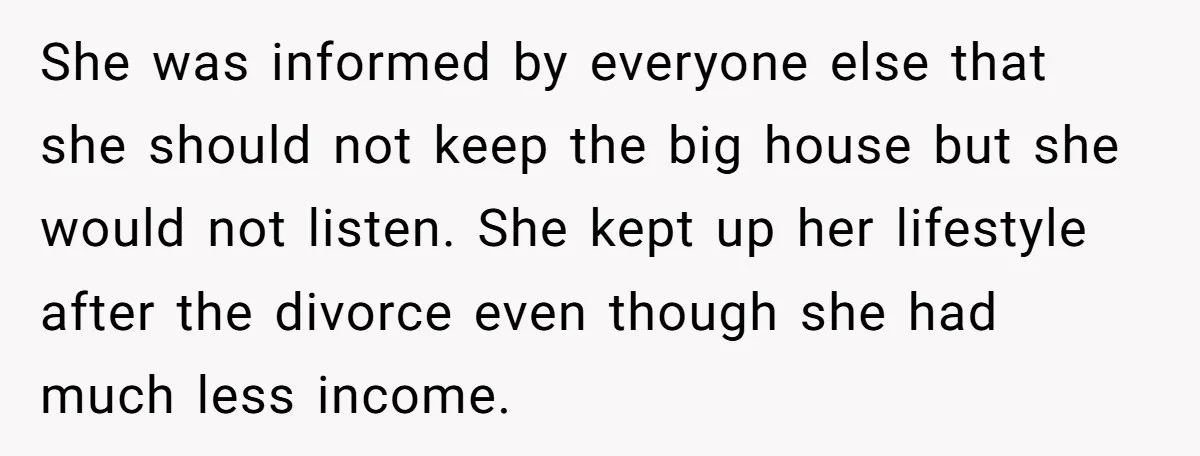 She was informed by everyone else that she should not keep the big house but she would not listen. She kept up her lifestyle after the divorce even though she...