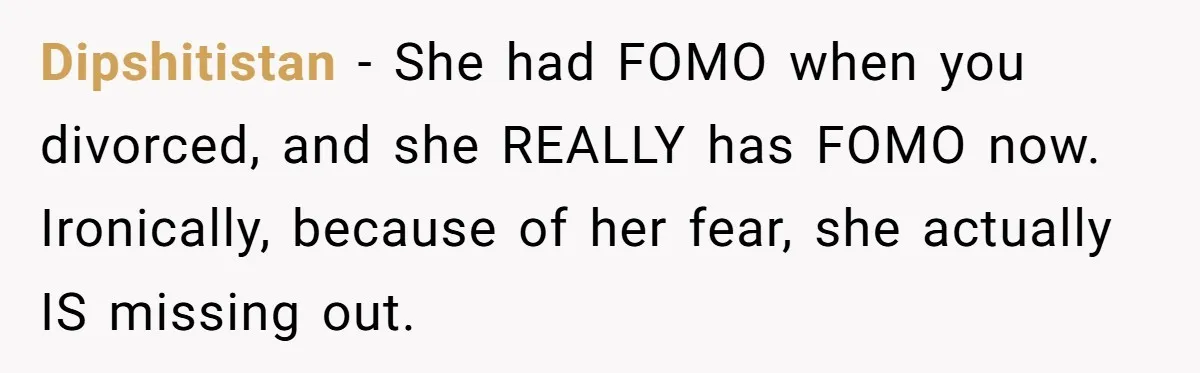 Dipshitistan − She had FOMO when you divorced, and she REALLY has FOMO now. Ironically, because of her fear, she actually IS missing out.