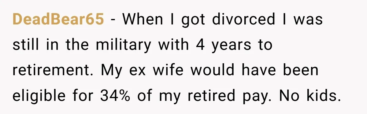 DeadBear65 − When I got divorced I was still in the military with 4 years to retirement. My ex wife would have been eligible for 34% of my retired pay....