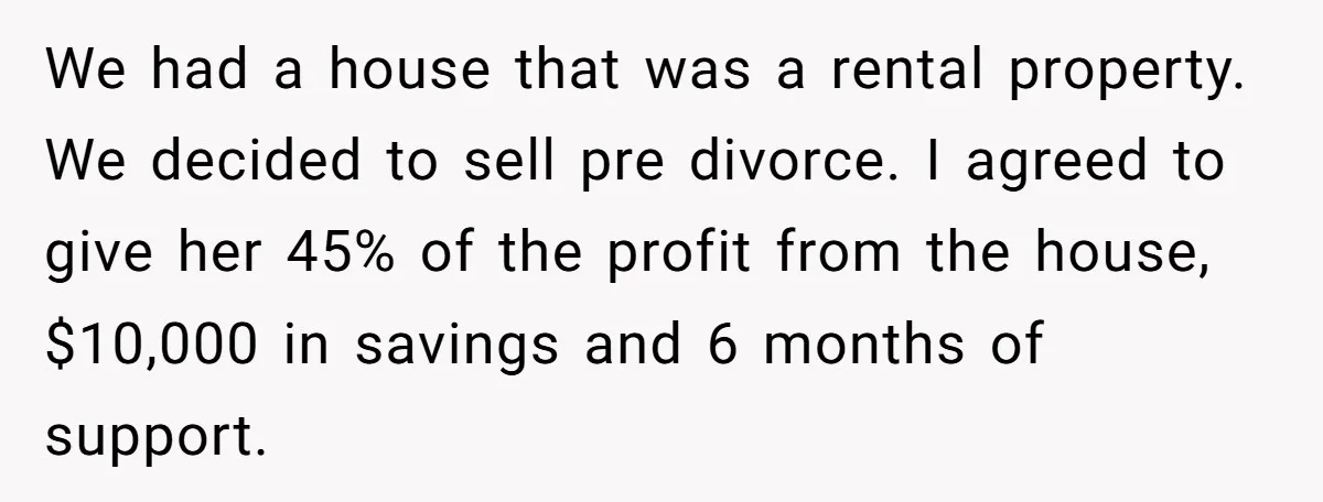 We had a house that was a rental property. We decided to sell pre divorce. I agreed to give her 45% of the profit from the house, $10,000 in savings...