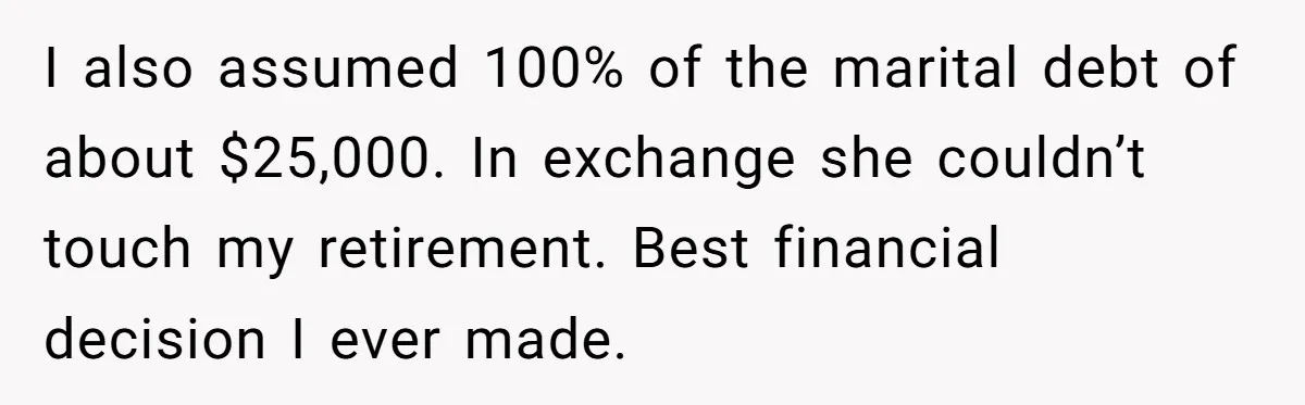 I also assumed 100% of the marital debt of about $25,000. In exchange she couldn’t touch my retirement. Best financial decision I ever made.