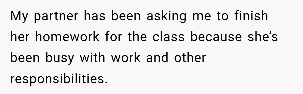 My partner has been asking me to finish her homework for the class because she’s been busy with work and other responsibilities.