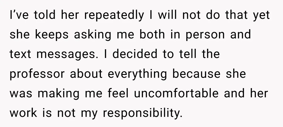 I’ve told her repeatedly I will not do that yet she keeps asking me both in person and text messages. I decided to tell the professor about everything because she...