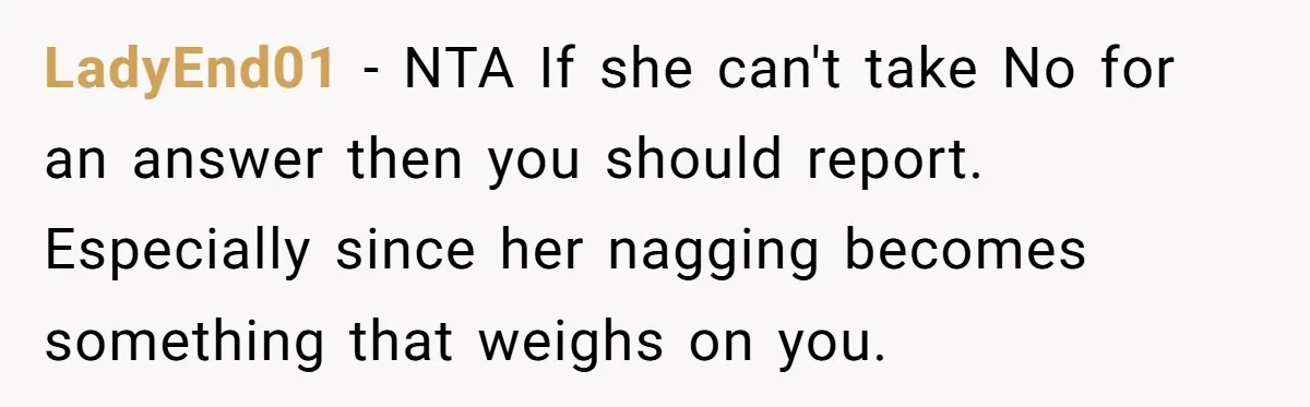 LadyEnd01 − NTA If she can't take No for an answer then you should report. Especially since her nagging becomes something that weighs on you.