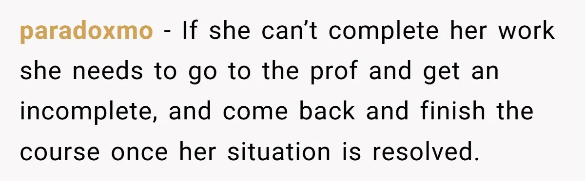 paradoxmo − If she can’t complete her work she needs to go to the prof and get an incomplete, and come back and finish the course once her situation is...