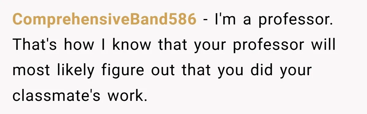 ComprehensiveBand586 − I'm a professor. That's how I know that your professor will most likely figure out that you did your classmate's work.