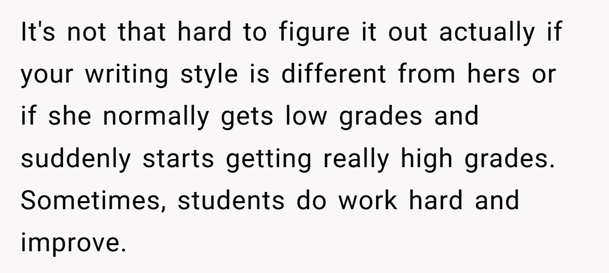 It's not that hard to figure it out actually if your writing style is different from hers or if she normally gets low grades and suddenly starts getting really high...
