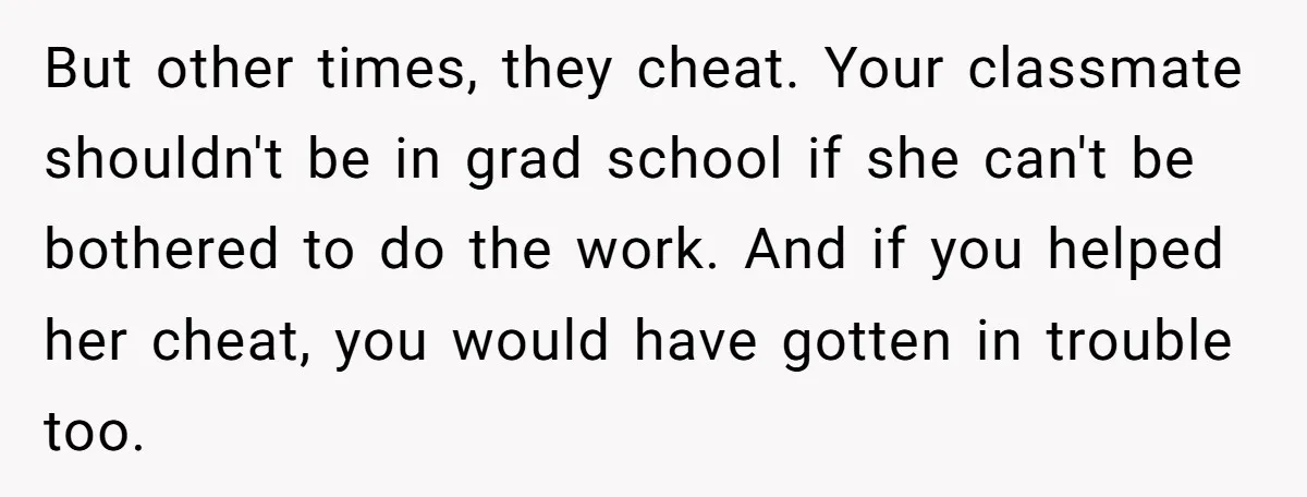 But other times, they cheat. Your classmate shouldn't be in grad school if she can't be bothered to do the work. And if you helped her cheat, you would have...