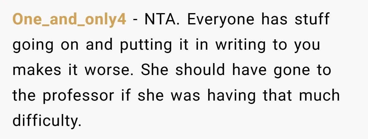 One_and_only4 − NTA. Everyone has stuff going on and putting it in writing to you makes it worse. She should have gone to the professor if she was having that...