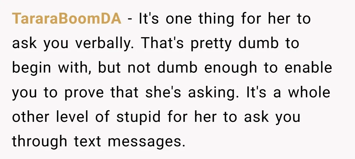 TararaBoomDA − It's one thing for her to ask you verbally. That's pretty dumb to begin with, but not dumb enough to enable you to prove that she's asking. It's...