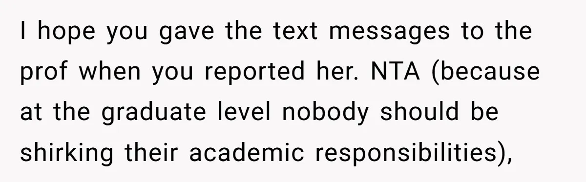 I hope you gave the text messages to the prof when you reported her. NTA (because at the graduate level nobody should be shirking their academic responsibilities),