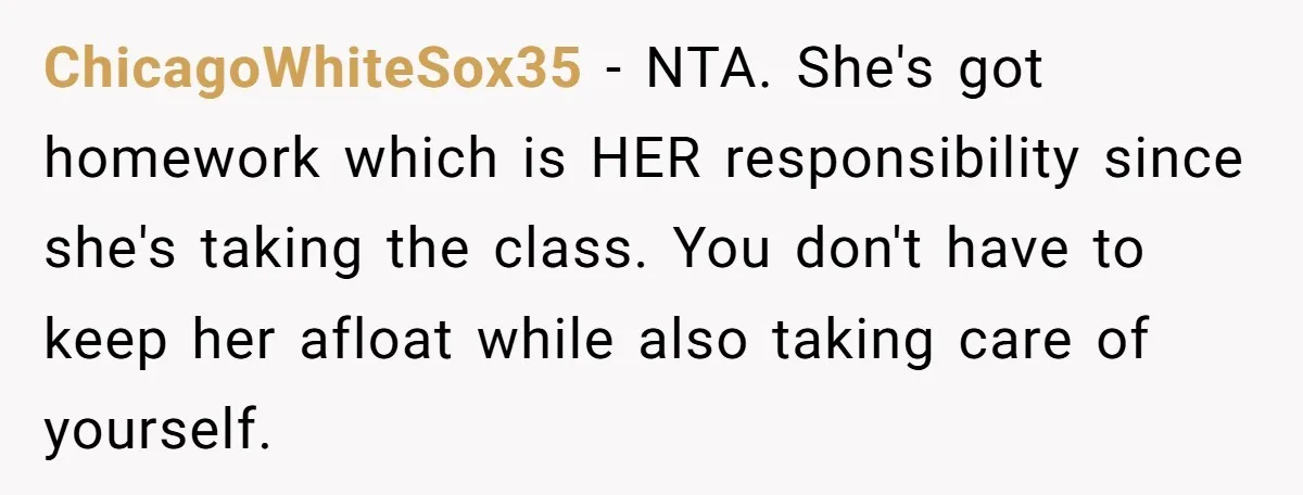 ChicagoWhiteSox35 − NTA. She's got homework which is HER responsibility since she's taking the class. You don't have to keep her afloat while also taking care of yourself.