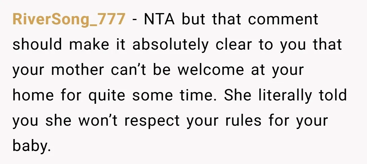 RiverSong_777 − NTA but that comment should make it absolutely clear to you that your mother can’t be welcome at your home for quite some time. She literally told you...