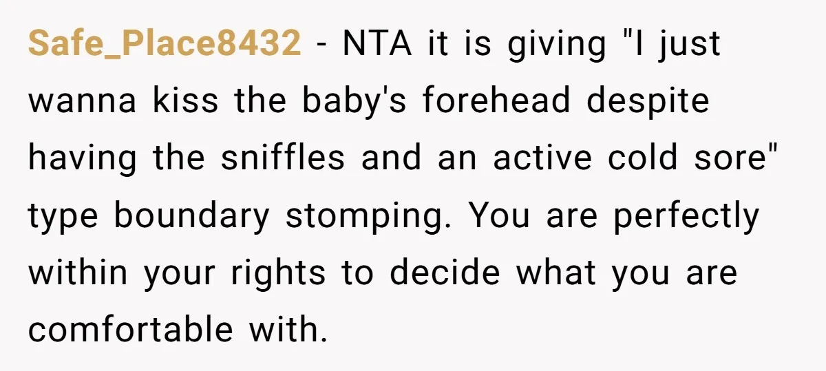 Safe_Place8432 − NTA it is giving "I just wanna kiss the baby's forehead despite having the sniffles and an active cold sore" type boundary stomping. You are perfectly within your...