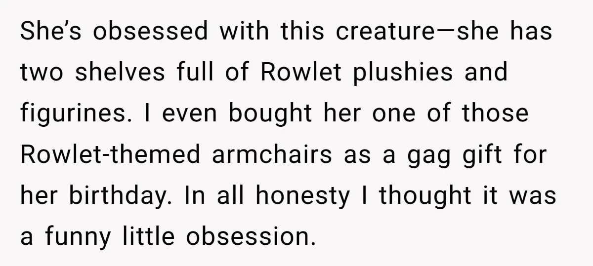 She’s obsessed with this creature—she has two shelves full of Rowlet plushies and figurines. I even bought her one of those Rowlet-themed armchairs as a gag gift for her birthday....