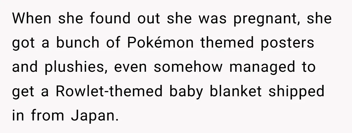 When she found out she was pregnant, she got a bunch of Pokémon themed posters and plushies, even somehow managed to get a Rowlet-themed baby blanket shipped in from Japan.