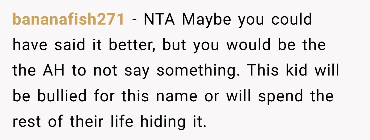 bananafish271 − NTA Maybe you could have said it better, but you would be the the AH to not say something. This kid will be bullied for this name or...