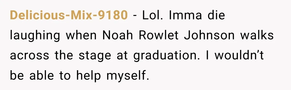 Delicious-Mix-9180 − Lol. Imma die laughing when Noah Rowlet Johnson walks across the stage at graduation. I wouldn’t be able to help myself.