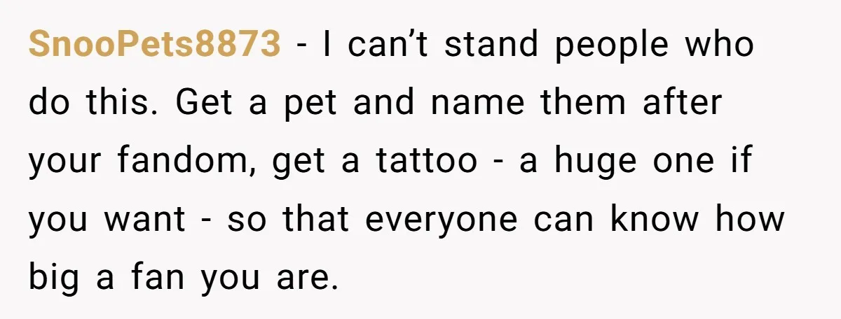 SnooPets8873 − I can’t stand people who do this. Get a pet and name them after your fandom, get a tattoo - a huge one if you want - so...