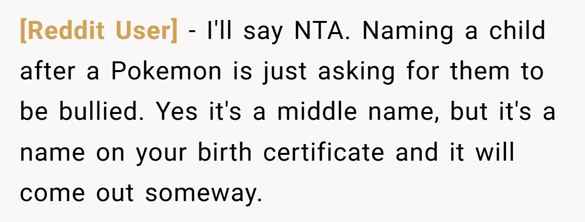[Reddit User] − I'll say NTA. Naming a child after a Pokemon is just asking for them to be bullied. Yes it's a middle name, but it's a name on...