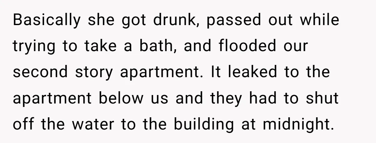 Basically she got drunk, passed out while trying to take a bath, and flooded our second story apartment. It leaked to the apartment below us and they had to shut...