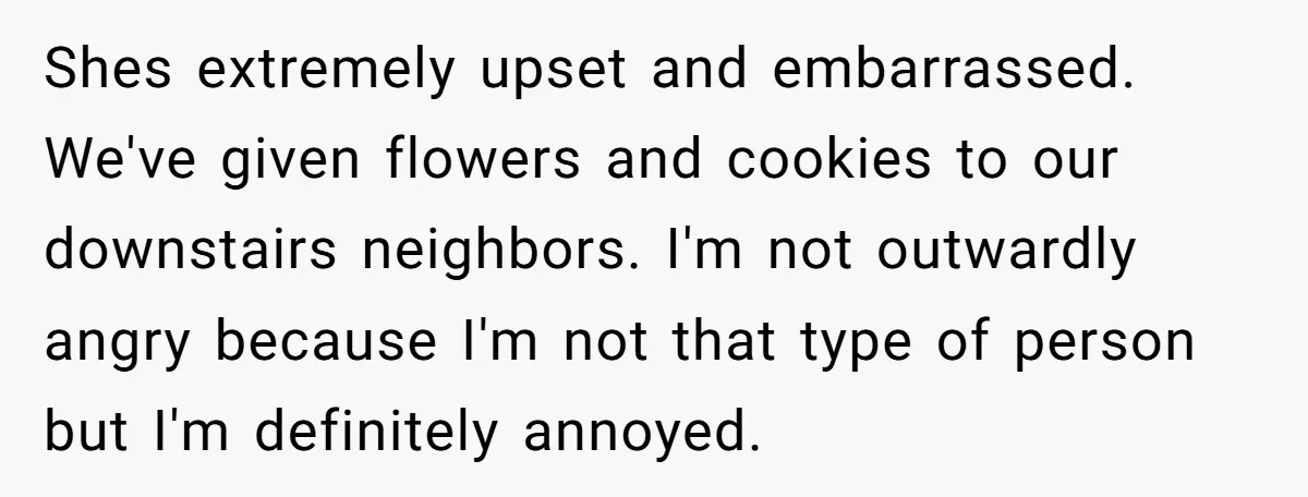 Shes extremely upset and embarrassed. We've given flowers and cookies to our downstairs neighbors. I'm not outwardly angry because I'm not that type of person but I'm definitely annoyed.