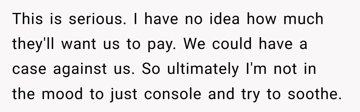 This is serious. I have no idea how much they'll want us to pay. We could have a case against us. So ultimately I'm not in the mood to just...