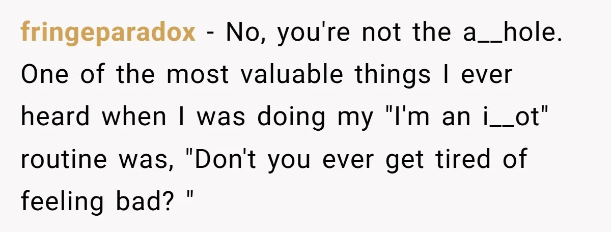 fringeparadox − No, you're not the a__hole. One of the most valuable things I ever heard when I was doing my "I'm an i__ot" routine was, "Don't you ever get...