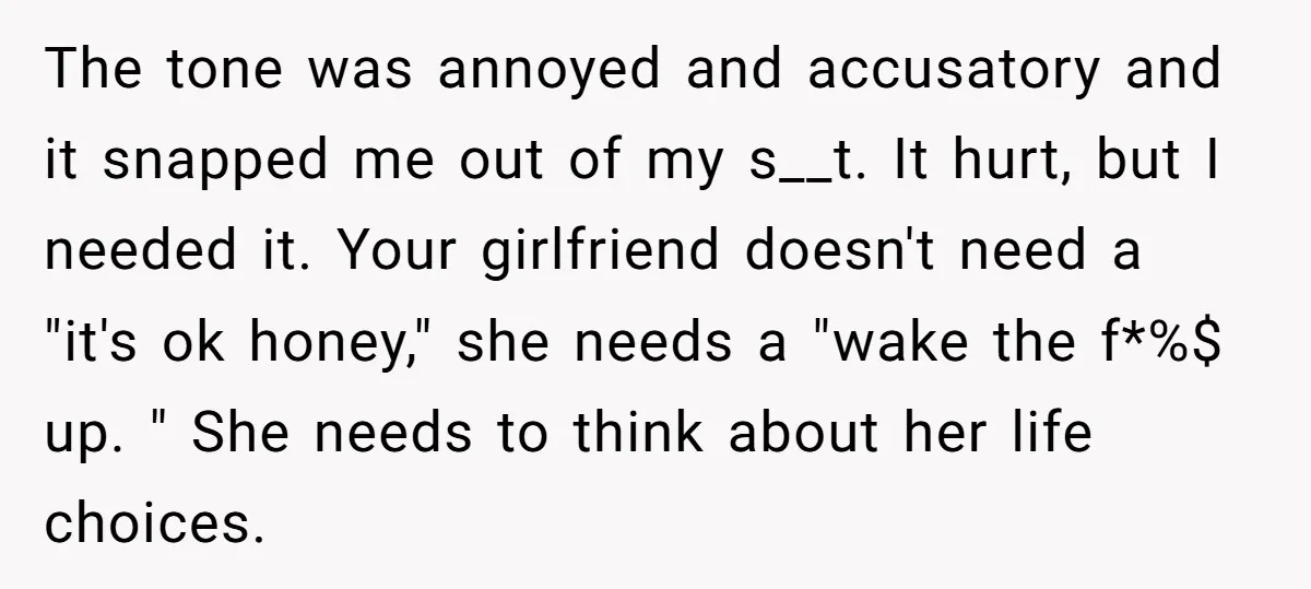 The tone was annoyed and accusatory and it snapped me out of my s__t. It hurt, but I needed it. Your girlfriend doesn't need a "it's ok honey," she needs...