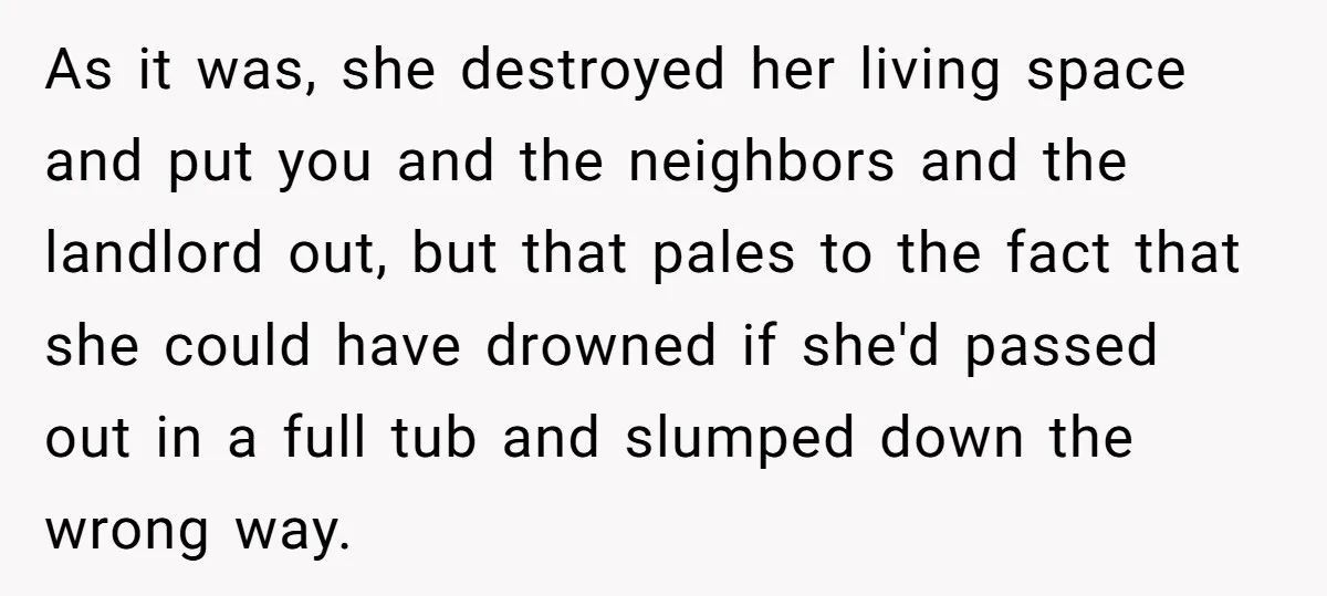 As it was, she destroyed her living space and put you and the neighbors and the landlord out, but that pales to the fact that she could have drowned if...