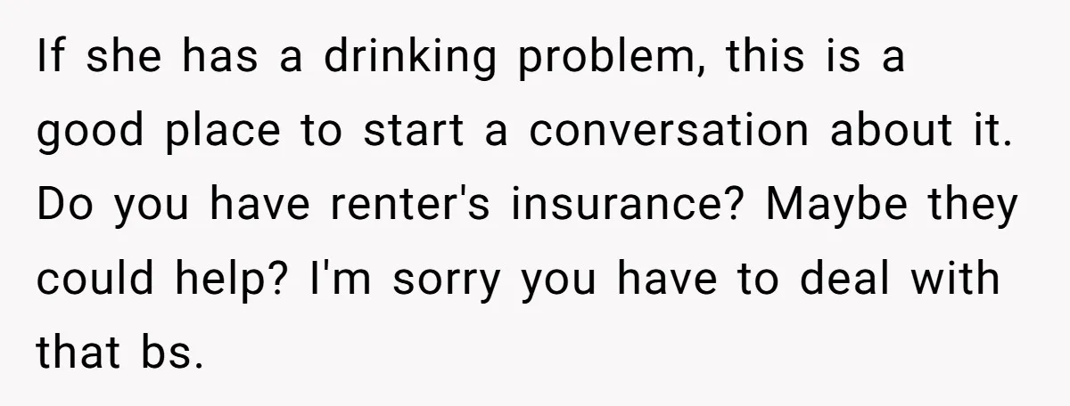 If she has a drinking problem, this is a good place to start a conversation about it. Do you have renter's insurance? Maybe they could help? I'm sorry you have...