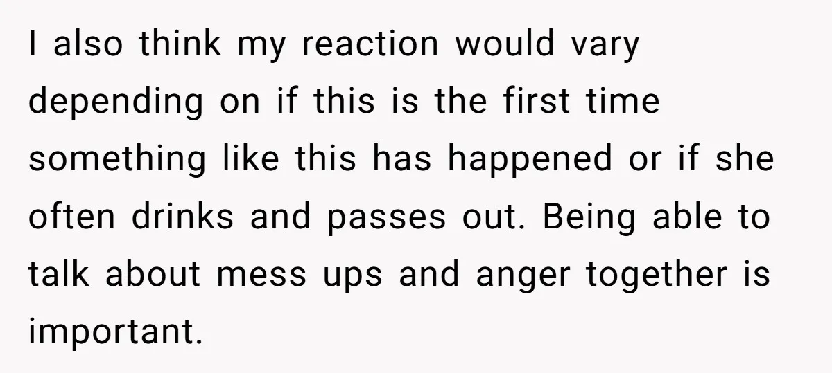 I also think my reaction would vary depending on if this is the first time something like this has happened or if she often drinks and passes out. Being able...