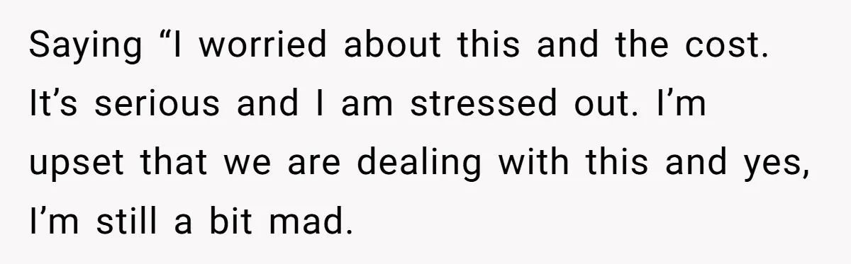 Saying “I worried about this and the cost. It’s serious and I am stressed out. I’m upset that we are dealing with this and yes, I’m still a bit mad.