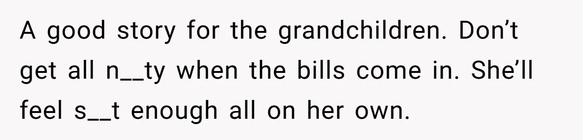 A good story for the grandchildren. Don’t get all n__ty when the bills come in. She’ll feel s__t enough all on her own.