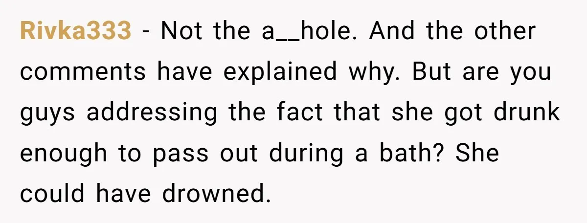 Rivka333 − Not the a__hole. And the other comments have explained why. But are you guys addressing the fact that she got drunk enough to pass out during a bath?...