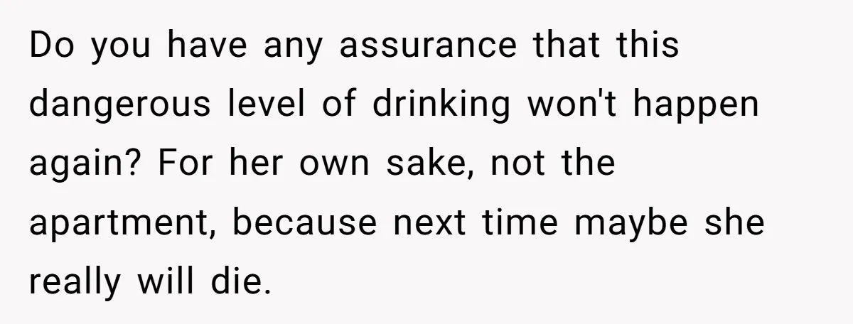 Do you have any assurance that this dangerous level of drinking won't happen again? For her own sake, not the apartment, because next time maybe she really will die.