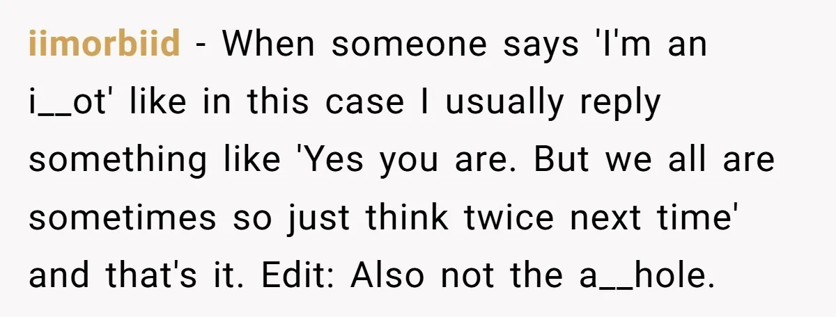 iimorbiid − When someone says 'I'm an i__ot' like in this case I usually reply something like 'Yes you are. But we all are sometimes so just think twice next...