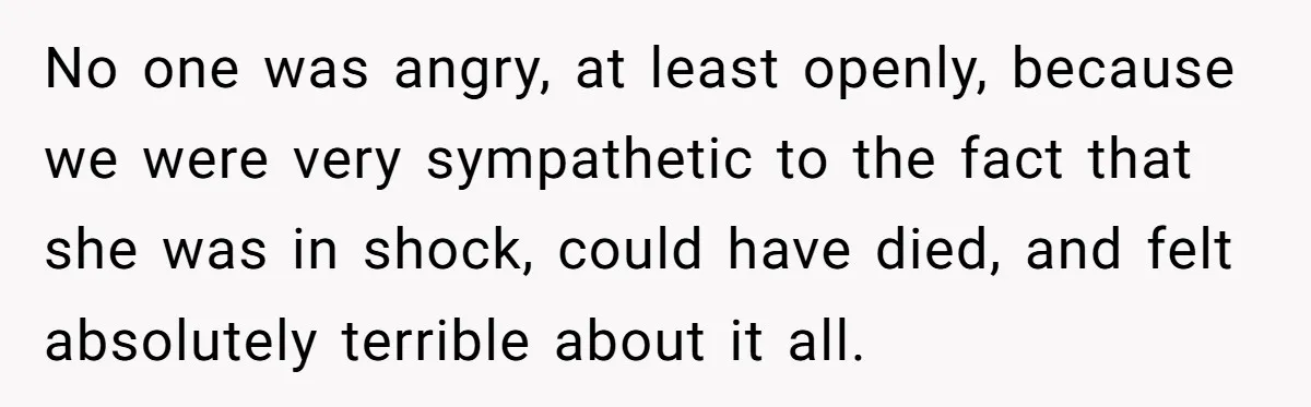 No one was angry, at least openly, because we were very sympathetic to the fact that she was in shock, could have died, and felt absolutely terrible about it all.