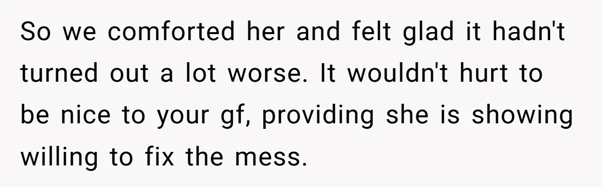 So we comforted her and felt glad it hadn't turned out a lot worse. It wouldn't hurt to be nice to your gf, providing she is showing willing to fix...