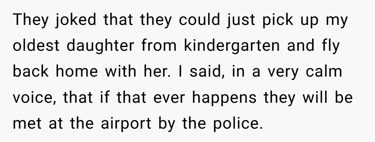 They joked that they could just pick up my oldest daughter from kindergarten and fly back home with her. I said, in a very calm voice, that if that ever...