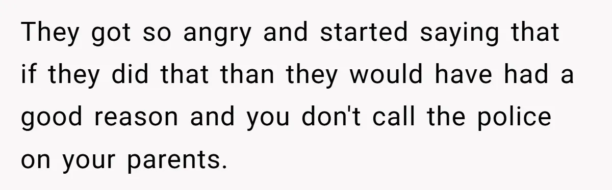 They got so angry and started saying that if they did that than they would have had a good reason and you don't call the police on your parents.