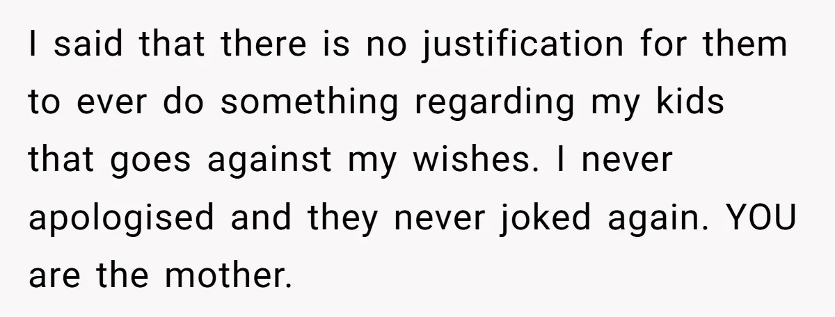 I said that there is no justification for them to ever do something regarding my kids that goes against my wishes. I never apologised and they never joked again. YOU...