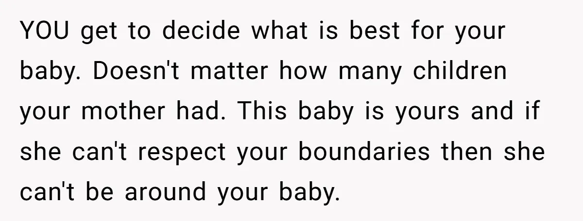 YOU get to decide what is best for your baby. Doesn't matter how many children your mother had. This baby is yours and if she can't respect your boundaries then...